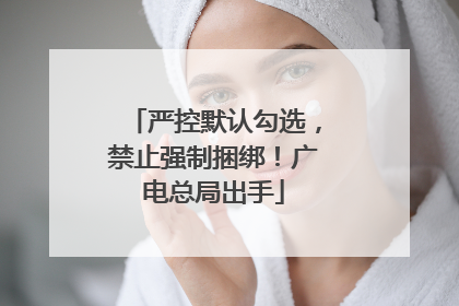 严控默认勾选，禁止强制捆绑！广电总局出手