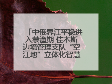 中俄界江平稳进入禁渔期 佳木斯边境管理支队“空江地”立体化智慧监管护航