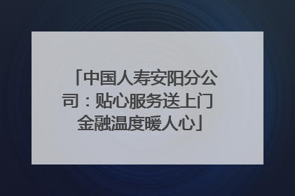 中国人寿安阳分公司：贴心服务送上门 金融温度暖人心