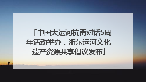 中国大运河杭甬对话5周年活动举办，浙东运河文化遗产资源共享倡议发布