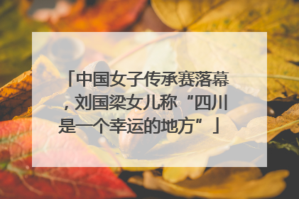 中国女子传承赛落幕，刘国梁女儿称“四川是一个幸运的地方”