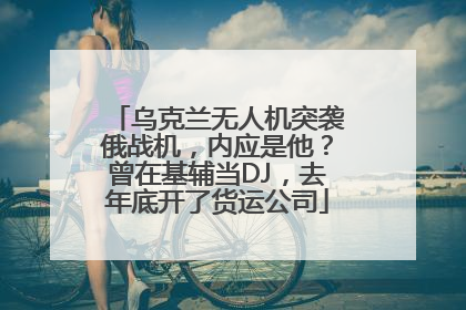 乌克兰无人机突袭俄战机，内应是他？曾在基辅当DJ，去年底开了货运公司