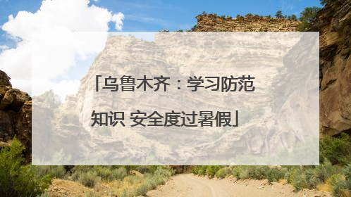 乌鲁木齐：学习防范知识 安全度过暑假