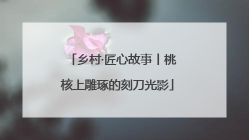 乡村·匠心故事丨桃核上雕琢的刻刀光影