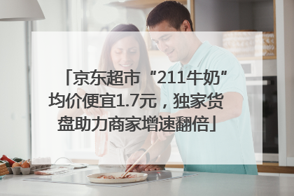 京东超市“211牛奶”均价便宜1.7元，独家货盘助力商家增速翻倍