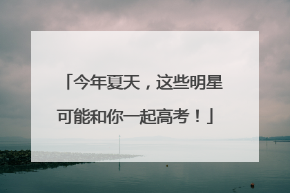 今年夏天，这些明星可能和你一起高考！