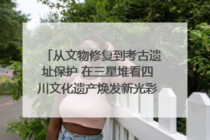 从文物修复到考古遗址保护 在三星堆看四川文化遗产焕发新光彩｜您牵挂的四川