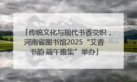 传统文化与现代书香交织，河南省图书馆2025“艾香书韵·端午雅集”举办