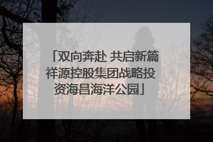 双向奔赴 共启新篇 祥源控股集团战略投资海昌海洋公园