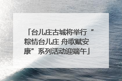台儿庄古城将举行“粽情台儿庄 舟歌赋安康”系列活动迎端午