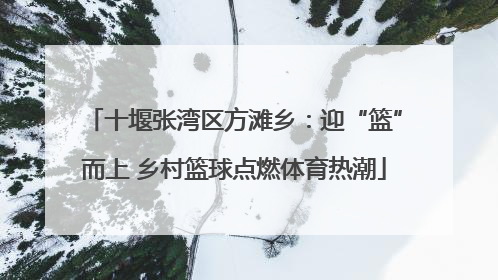 十堰张湾区方滩乡：迎“篮”而上 乡村篮球点燃体育热潮