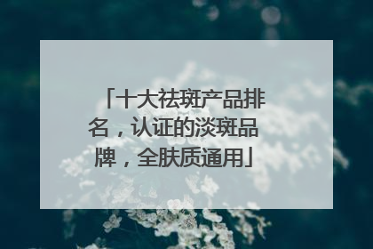 十大祛斑产品排名，认证的淡斑品牌，全肤质通用