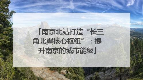 南京北站打造“长三角北翼核心枢纽”：提升南京的城市能级