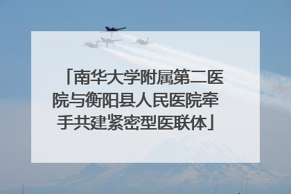 南华大学附属第二医院与衡阳县人民医院牵手共建紧密型医联体