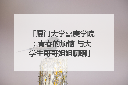 厦门大学嘉庚学院：青春的烦恼 与大学生哥哥姐姐聊聊