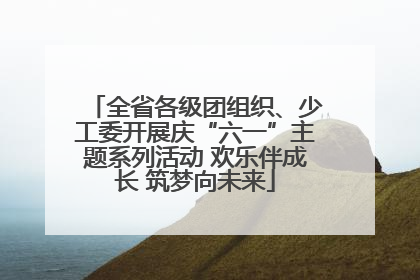 全省各级团组织、少工委开展庆“六一”主题系列活动 欢乐伴成长 筑梦向未来