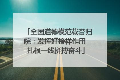 全国道德模范载誉归皖：发挥好榜样作用 扎根一线拼搏奋斗