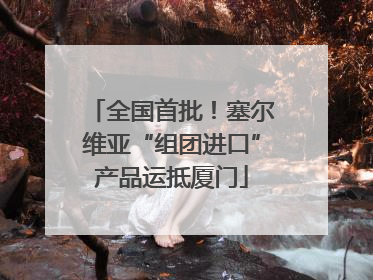 全国首批！塞尔维亚“组团进口”产品运抵厦门