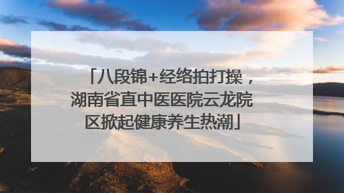 八段锦+经络拍打操，湖南省直中医医院云龙院区掀起健康养生热潮