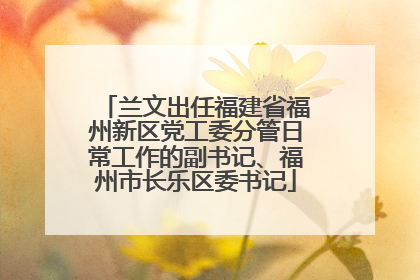 兰文出任福建省福州新区党工委分管日常工作的副书记、福州市长乐区委书记