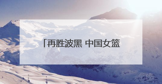 再胜波黑 中国女篮取得热身赛两连胜