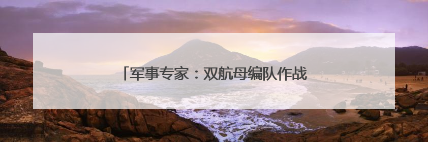 军事专家：双航母编队作战能力将明显大于“1+1”