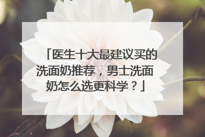 医生十大最建议买的洗面奶推荐，男士洗面奶怎么选更科学？