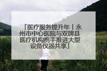 医疗服务提升年丨永州市中心医院与双牌县医疗机构携手推进大型设备仪器共享