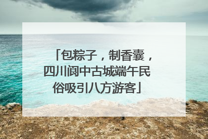 包粽子，制香囊，四川阆中古城端午民俗吸引八方游客