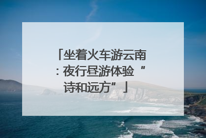 坐着火车游云南：夜行昼游体验“诗和远方”