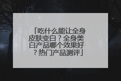 吃什么能让全身皮肤变白？全身美白产品哪个效果好？热门产品测评