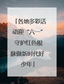 各地多彩活动迎“六一” 守护红色根脉做新时代好少年