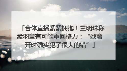 合体直播紧紧拥抱！董明珠称孟羽童有可能重回格力：“她离开时确实犯了很大的错”