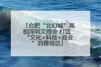 合肥“北幻城”亮相深圳文博会 打造“文化+科技+商业”消费场景