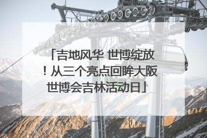 吉地风华 世博绽放！从三个亮点回眸大阪世博会吉林活动日
