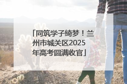 同筑学子绮梦！兰州市城关区2025年高考圆满收官
