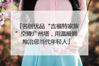 名创优品“吉福特家族”空降广州塔，用温暖拥抱治愈当代年轻人