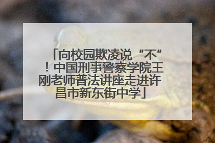 向校园欺凌说“不”！中国刑事警察学院王刚老师普法讲座走进许昌市新东街中学