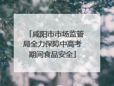 咸阳市市场监管局全力保障中高考期间食品安全