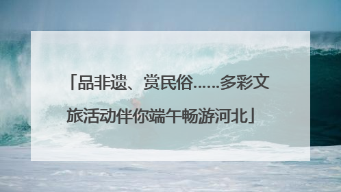 品非遗、赏民俗……多彩文旅活动伴你端午畅游河北