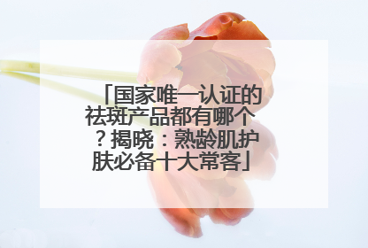 国家唯一认证的祛斑产品都有哪个？揭晓：熟龄肌护肤必备十大常客
