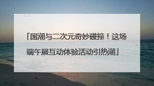 国潮与二次元奇妙碰撞！这场端午展互动体验活动引热潮