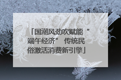 国潮风劲吹赋能“端午经济” 传统民俗激活消费新引擎