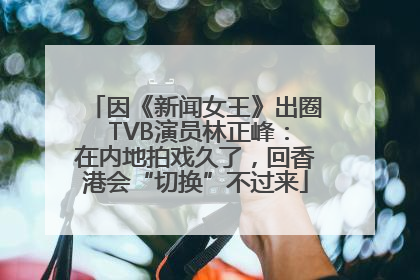 因《新闻女王》出圈 TVB演员林正峰：在内地拍戏久了，回香港会“切换”不过来