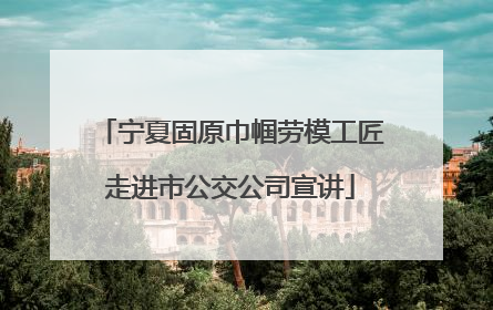 宁夏固原巾帼劳模工匠走进市公交公司宣讲
