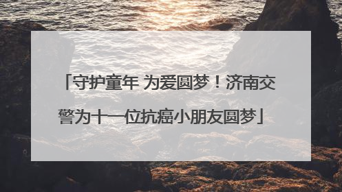 守护童年 为爱圆梦！济南交警为十一位抗癌小朋友圆梦