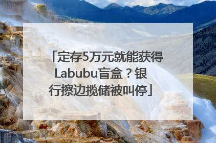 定存5万元就能获得Labubu盲盒？银行擦边揽储被叫停