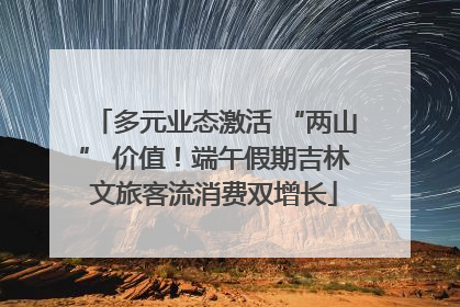 多元业态激活 “两山” 价值！端午假期吉林文旅客流消费双增长