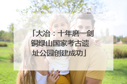 大冶：十年磨一剑 铜绿山国家考古遗址公园创建成功