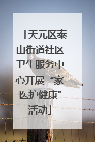 天元区泰山街道社区卫生服务中心开展“家医护健康”活动